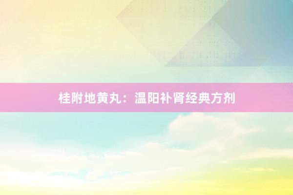 桂附地黄丸：温阳补肾经典方剂