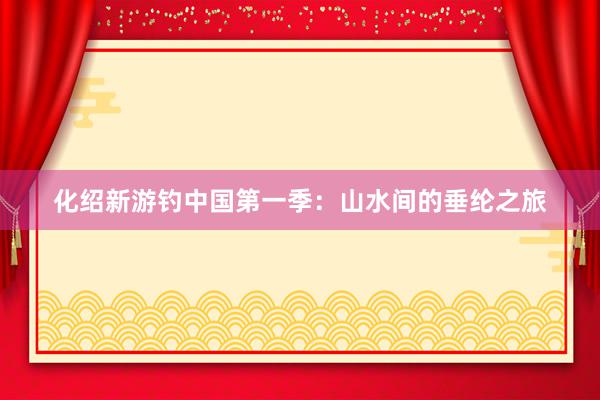 化绍新游钓中国第一季:山水间的垂纶之旅