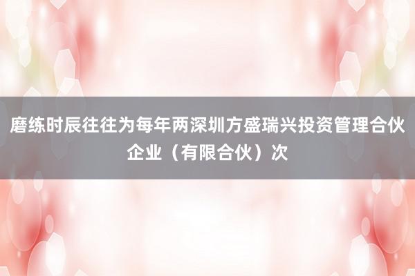 磨练时辰往往为每年两深圳方盛瑞兴投资管理合伙企业（有限合伙）次